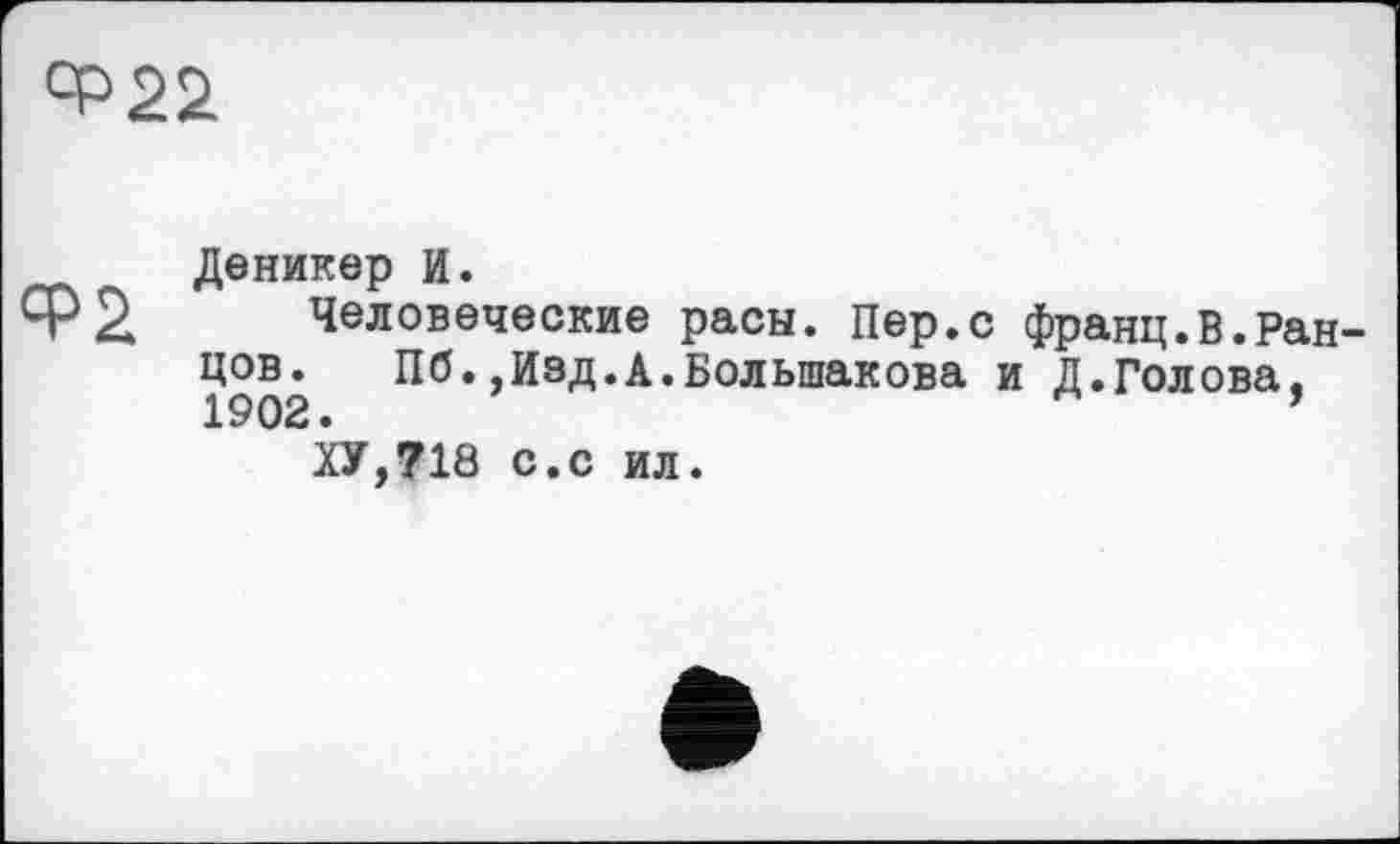 ﻿ср22
Деникер И.
Ф2 Человеческие расы. Пер.с франц.В.Ран цов.	Пб.,Изд.А.Большакова и Д.Голова.
1902.	’
ХУ,718 с.с ил.